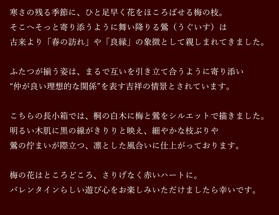 寒さの残る季節に、ひと足早く花をほころばせる梅の枝。そこへそっと寄り添うように舞い降りる鶯(うぐいす)は古来より「春の訪れ」や「良縁」の象徴として親しまれてきました。ふたつが揃う姿は、まるで互いを引き立て合うように寄り添い“仲が良い理想的な関係”を表す吉祥の情景とされています。こちらの長小箱では、桐の白木に梅と鶯をシルエットで描きました。明るい木肌に黒の線がきりりと映え、細やかな枝ぶりや鶯の佇まいが際立つ、凛とした風合いに仕上がっております。梅の花はところどころ、さりげなく赤いハートに。バレンタインらしい遊び心をお楽しみいただけましたら幸いです。