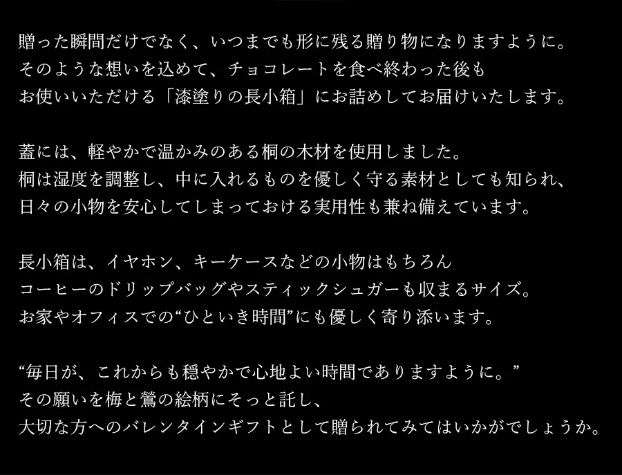 贈った瞬間だけでなく、いつまでも形に残る贈り物になりますように。そのような想いを込めて、チョコレートを食べ終わった後もお使いいただける「漆塗りの長小箱」にお詰めしてお届けいたします。蓋には、軽やかで温かみのある桐の木材を使用しました。桐は湿度を調整し、中に入れるものを優しく守る素材としても知られ、日々の小物を安心してしまっておける実用性も兼ね備えています。長小箱は、イヤホン、キーケースなどの小物はもちろんコーヒーのドリップバッグやスティックシュガーも収まるサイズ。お家やオフィスでの“ひといき時間”にも優しく寄り添います。毎日が、これからも穏やかで心地よい時間でありますように。その願いを梅と鶯の絵柄にそっと託し、大切な方へのバレンタインギフトとして贈られてみてはいかがでしょうか。