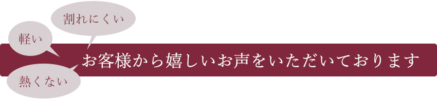 「割れにくい」「軽い」「熱くない」お客様から嬉しいお声を頂戴しております