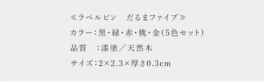 　≪ラペルピン　だるまファイブ≫カラー：黒・緑・赤・桃・金（5色セット）品質：漆塗／天然木サイズ：2×2.3×厚さ0.3cm