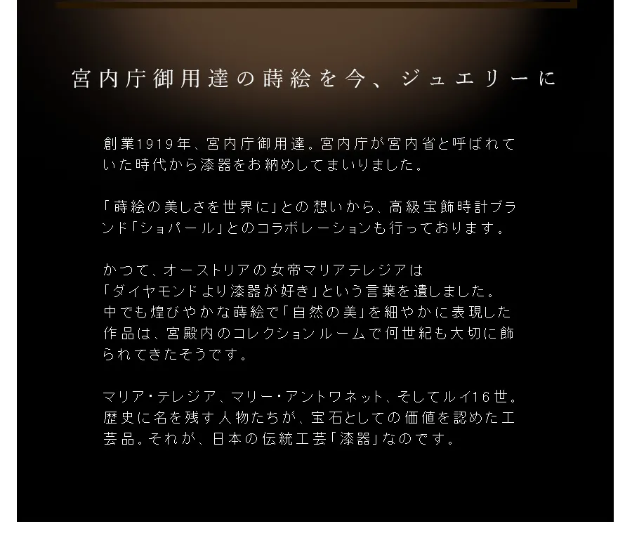 創業1919年、宮内庁御用達。宮内庁が宮内省と呼ばれていた時代から漆器をお納めしてまいりました。「蒔絵の美しさを世界に」との想いから、高級宝飾時計ブランド「ショパール」とのコラボレーションも行っております。かつて、オーストリアの女帝マリアテレジアは「ダイヤモンドより漆器が好き」という言葉を遺しました。中でも煌びやかな蒔絵で「自然の美」を細やかに表現した作品は、宮殿内のコレクションルームで何世紀も大切に飾られてきたそうです。マリア・テレジア、マリー・アントワネット、そしてルイ16世。歴史に名を残す人物たちが、宝石としての価値を認めた工芸品。それが、日本の伝統工芸「漆器」なのです。