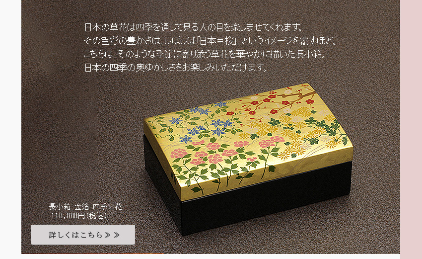 春の訪れをいち早く告げる「梅」クレマチスとも呼ばれ和洋のイメージを持つ「鉄線」夏に大輪の花を咲かせる「牡丹」そして桜と並び日本を象徴する「菊」の花を本金箔の小箱に描きました。