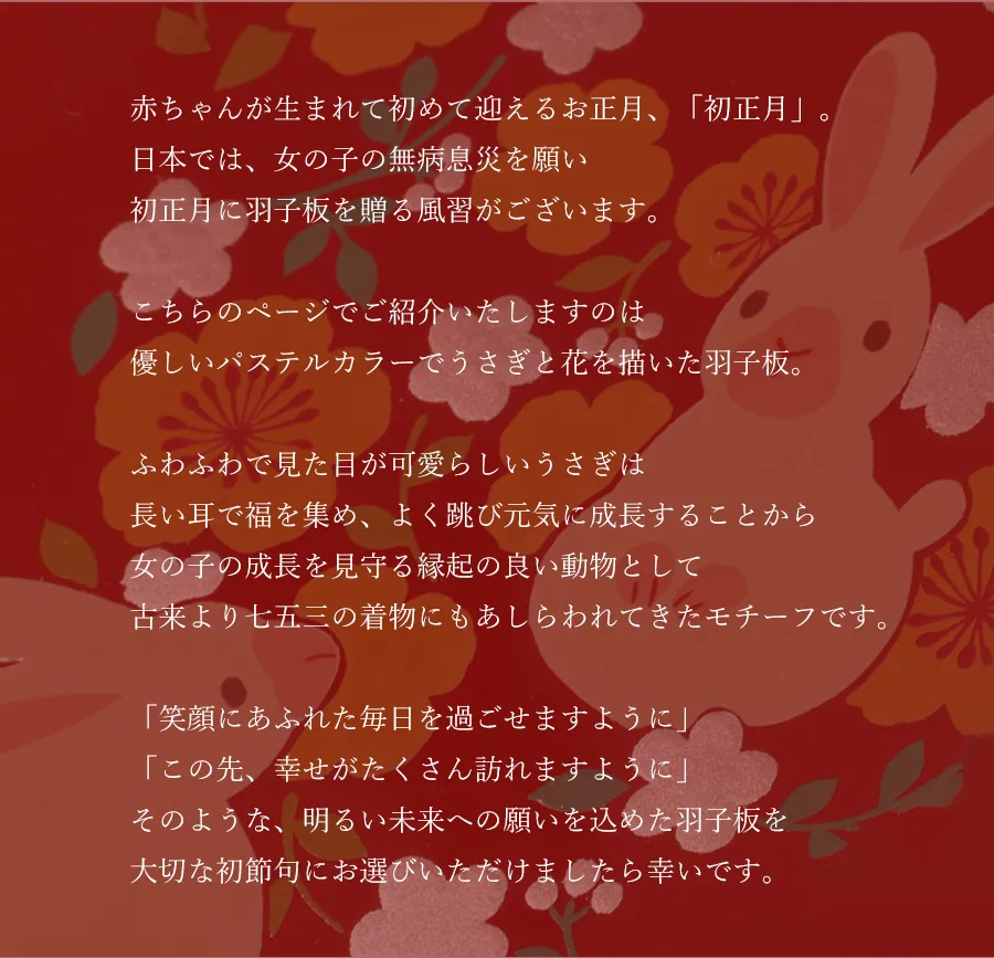 赤ちゃんが生まれて初めて迎えるお正月、「初正月」。日本では、女の子の無病息災を願い初正月に羽子板を贈る風習がございます。こちらのページでご紹介いたしますのは優しいパステルカラーでうさぎと花を描いた羽子板。ふわふわで見た目が可愛らしいうさぎは長い耳で福を集め、よく跳び元気に成長することから女の子の成長を見守る縁起の良い動物として七五三の着物でも選ばれることの多いモチーフです。「笑顔にあふれた毎日を過ごせますように」「この先、幸せがたくさん訪れますように」そのような、明るい未来への願いを込めた羽子板を大切な初節句にお選びいただけましたら幸いです。