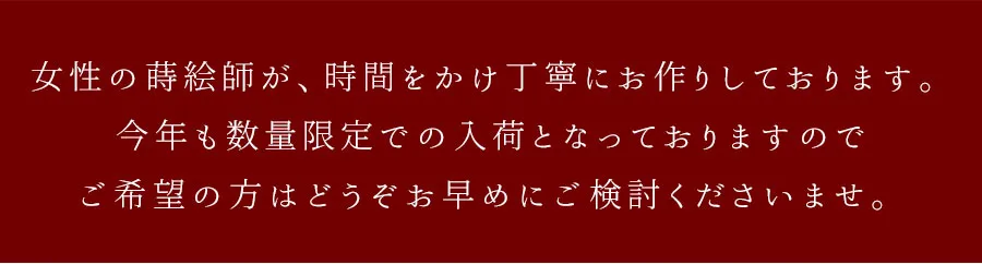 女性の蒔絵師が、時間をかけ丁寧にお作りしております。今年も数量限定での入荷となっておりますので、ご希望の方はどうぞお早めにご検討くださいませ。