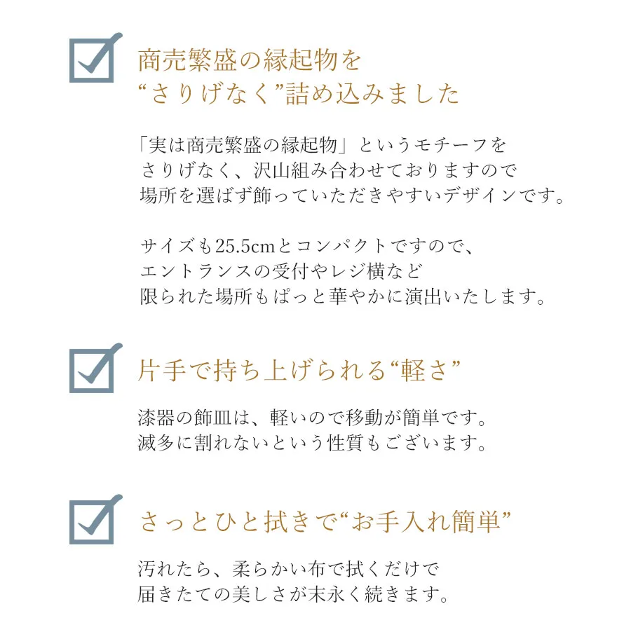 商売繁盛の縁起物を“さりげなく”詰め込みました 「実は商売繁盛の縁起物」というモチーフをさりげなく、沢山組み合わせておりますので場所を選ばず飾っていただきやすいデザインです。サイズも25.5cmとコンパクトですので、エントランスの受付やレジ横など限られた場所もぱっと華やかに演出いたします。 片手で持ち上げられる“軽さ” 漆器の飾皿は、軽いので移動が簡単です。減多に割れないという性質もございます。 さっとひと拭きで“お手入れ簡単” 汚れたら、柔らかい布で拭くだけで届きたての美しさが末永く続きます。