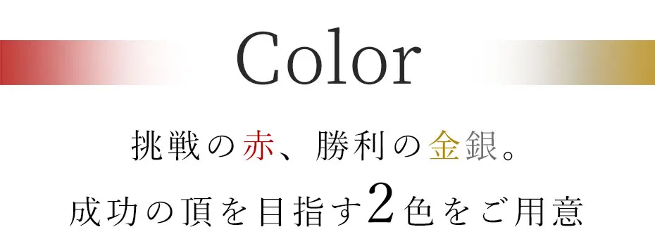 挑戦の赤、勝利の金銀。成功の頂を目指す2色をご用意