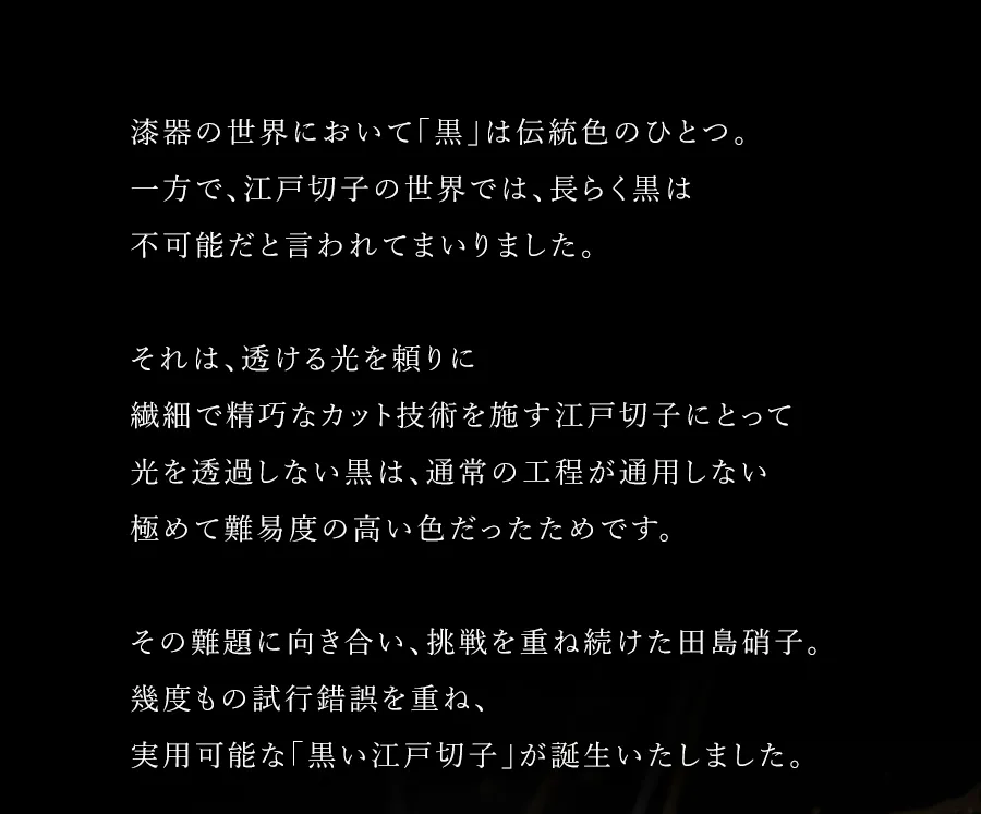 漆器の世界において「黒」は伝統色のひとつ。一方で、江戸切子の世界では、長らく黒は不可能だと言われてまいりました。それは、透ける光を頼りに繊細で精巧なカット技術を施す江戸切子にとって光を透過しない黒は、通常の工程が通用しない極めて難易度の高い色だったためです。その難題に向き合い、挑戦を重ね続けた田島硝子。幾度もの試行錯誤を重ね、実用可能な「黒い江戸切子」が誕生いたしました。</td>
	</tr>
	<tr>
		<td colspan=