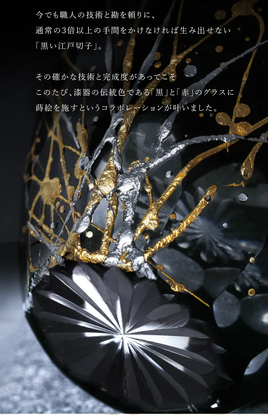 今でも職人の技術と勘を頼りに、通常の3倍以上の手間をかけなければ生み出せない
「黒い江戸切子」。その確かな技術と完成度があってこそ、このたび、漆器の伝統色である「黒」と「赤」のグラスに蒔絵を施すというコラボレーションが叶いました。
