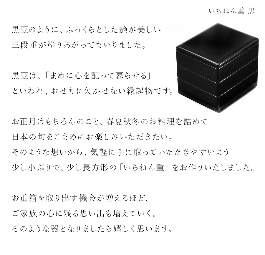 黒豆のように、ふっくらとした艶が美しい三段重が塗りあがってまいりました。黒豆は、「まめに心を配って暮らせる」といわれ、おせちに欠かせない縁起物です。お正月はもちろんのこと、春夏秋冬のお料理を詰めて日本の旬をこまめにお楽しみいただきたい。そのような想いから、気軽に手に取っていただきやすいよう少し小ぶりで、少し長方形の「いちねん重」をお作りいたしました。お重箱を取り出す機会が増えるほど、ご家族の心に残る思い出も増えていく。そのような器となりましたら嬉しく思います。