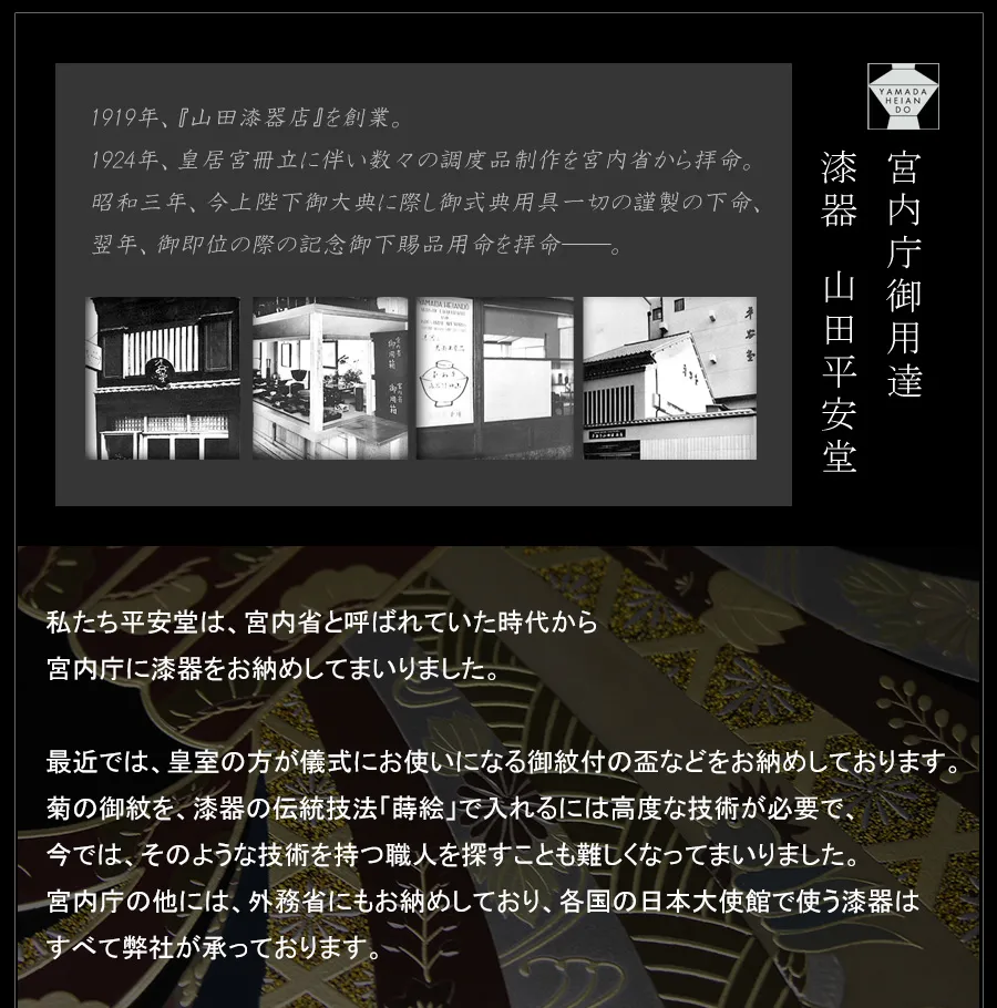 私たち平安堂は、宮内省と呼ばれていた時代から宮内庁に漆器をお納めしてまいりました。最近では、皇室の方が儀式にお使いになる御紋付の盃などをお納めしております。菊の御紋を、漆器の伝統技法「蒔絵」で入れるには高度な技術が必要で、今では、そのような技術を持つ職人を探すことも難しくなってまいりました。宮内庁の他には、外務省にもお納めしており、各国の日本大使館で使う漆器はすべて弊社が承っております。