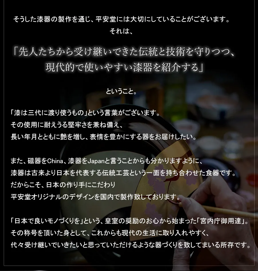 「漆は三代に渡り使うもの」という言葉がございます。その使用に耐えうる堅牢さを兼ね備え、長い年月とともに艶を増し、表情を豊かにする器をお届けしたい。また、磁器をChina、漆器をJapanと言うことからも分かりますように、漆器は古来より日本を代表する伝統工芸という一面を持ち合わせた食器です。だからこそ、日本の作り手にこだわり平安堂オリジナルのデザインを国内で製作致しております。「日本で良いモノづくりを」という、皇室の奨励のお心から始まった「宮内庁御用達」。その称号を頂いた身として、これからも現代の生活に取り入れやすく、代々受け継いでいきたいと思っていただけるような器づくりを致してまいる所存です。