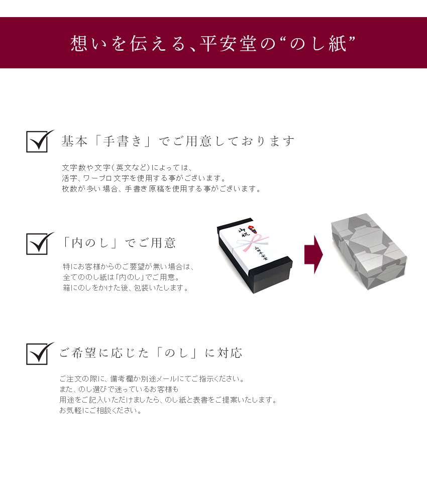 想いを伝える、平安堂の“のし紙” @すべて「手書き」の原稿を使用しております。活字、ワープロ文字は使用いたしません。※お客様のご要望、英文はこの限りではございません。 A「内のし」でご用意。特にお客様からのご要望がない場合は、すべてののし紙は「内のし」でご用意。箱に熨斗をかけた後、包装いたします。 Bご希望に応じた「のし」に対応。ご注文の際に、備考欄か別途メールにてご指示ください。また、熨斗選びで迷っているお客様も用途をご記入いただけましたら、のし紙と表書きをご提案いたします。お気軽にご相談ください。