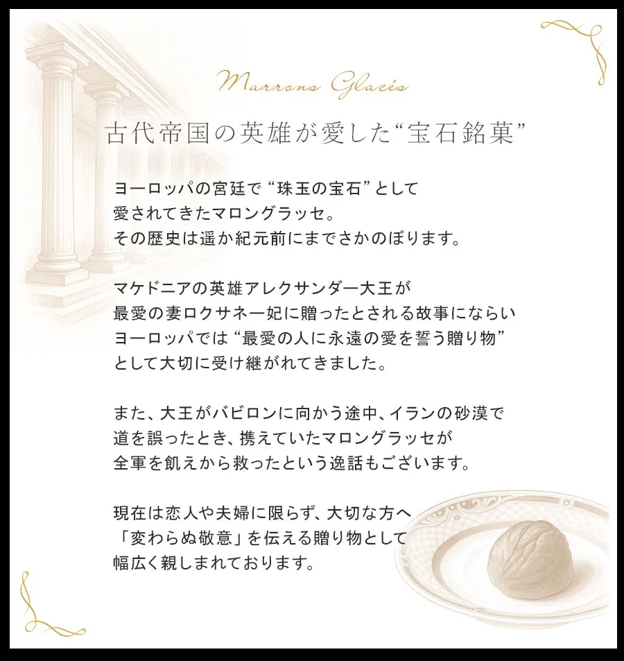 ヨーロッパの宮廷で“珠玉の宝石”として愛されてきたマロングラッセ。その歴史は遥か紀元前にまでさかのぼります。マケドニアの英雄アレクサンダー大王が最愛の妻ロクサネー妃に贈ったとされる故事にならいヨーロッパでは“最愛の人に永遠の愛を誓う贈り物”として大切に受け継がれてきました。また、大王がバビロンに向かう途中、イランの砂漠で道を誤ったとき、携えていたマロングラッセが全軍を飢えから救ったという逸話もございます。現在は恋人や夫婦に限らず、大切な方へ「変わらぬ敬意」を伝える贈り物として幅広く親しまれております。