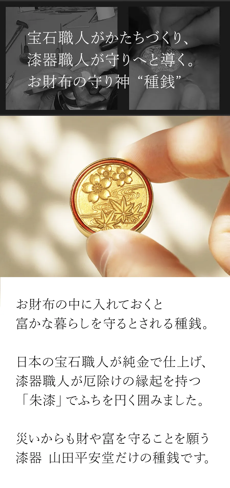 お財布の中に入れておくと富かな暮らしを守るとされる種銭。日本の宝石職人が純金で仕上げ、漆器職人が厄除けの縁起を持つ「朱漆」でふちを円く囲みました。災いからも財や富を守ることを願う漆器 山田平安堂だけの種銭です。