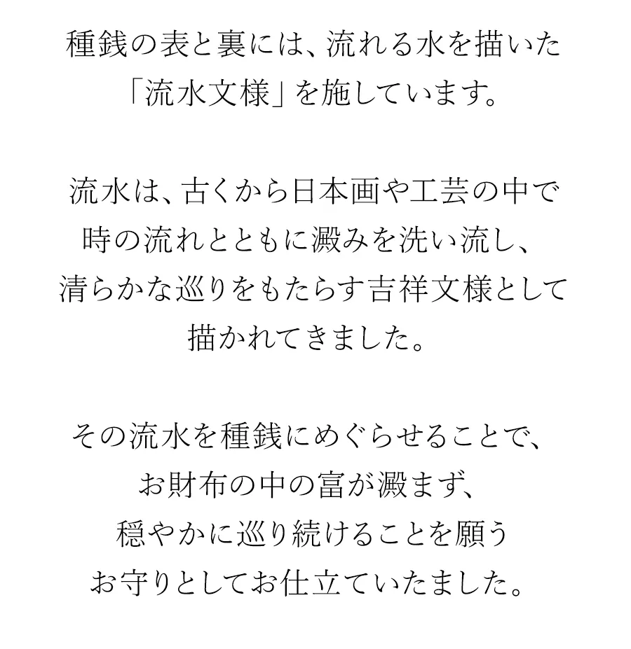 種銭の表と裏には、流れる水を描いた「流水文様」を施しています。流水は、古くから日本画や工芸の中で時の流れとともに澱みを洗い流し、清らかな巡りをもたらす吉祥文様として描かれてきました。その流水を種銭にめぐらせることで、お財布の中の富が澱まず、穏やかに巡り続けることを願うお守りとしてお仕立ていたました。