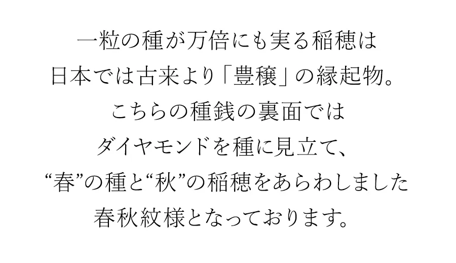 一粒の種が万倍にも実る稲穂は日本では古来より「豊穣」の縁起物。こちらの種銭の裏面ではダイヤモンドを種に見立て、春の種と秋の稲穂をあらわしました春秋紋様となっております。