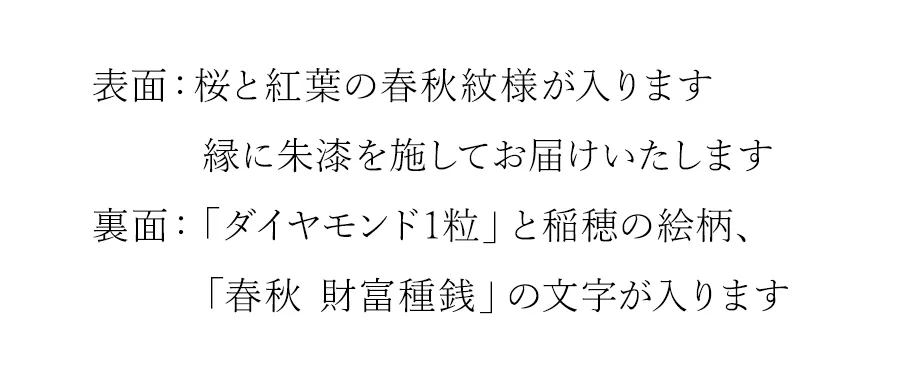 表面：桜と紅葉の春秋紋様が入ります裏面：「ダイヤモンド1粒」と稲穂の絵柄、「春秋 財富種銭」の文字が入ります。両面の縁に朱漆を施してお届けいたします