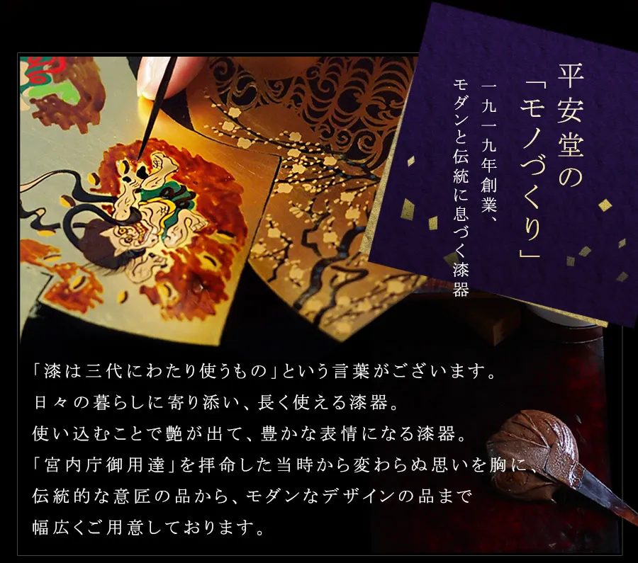 「漆は三代にわたり使うもの」という言葉がございます。日々の暮らしに寄り添い、長く使える漆器。使い込むことで艶が出て、豊かな表情になる漆器。「宮内庁御用達」を拝命した当時から変わらぬ思いを胸に、伝統的な意匠の品から、モダンなデザインの品まで幅広くご用意しております。