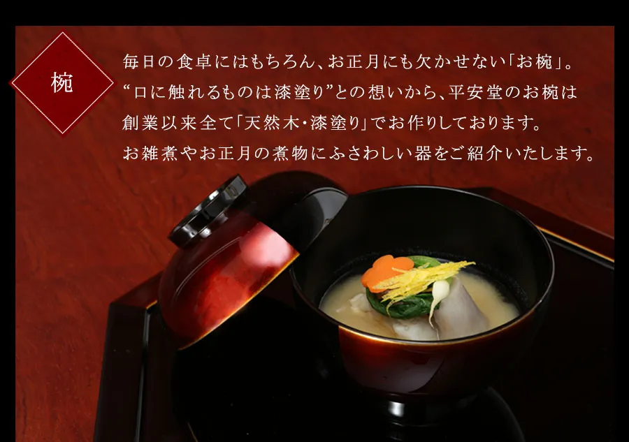 毎日の食卓にはもちろん、お正月にも欠かせない「お椀」。“口に触れるものは漆塗り”との想いから、平安堂のお椀は創業以来全て「天然木・漆塗り」でお作りしております。お雑煮やお正月の煮物にふさわしい器をご紹介いたします。