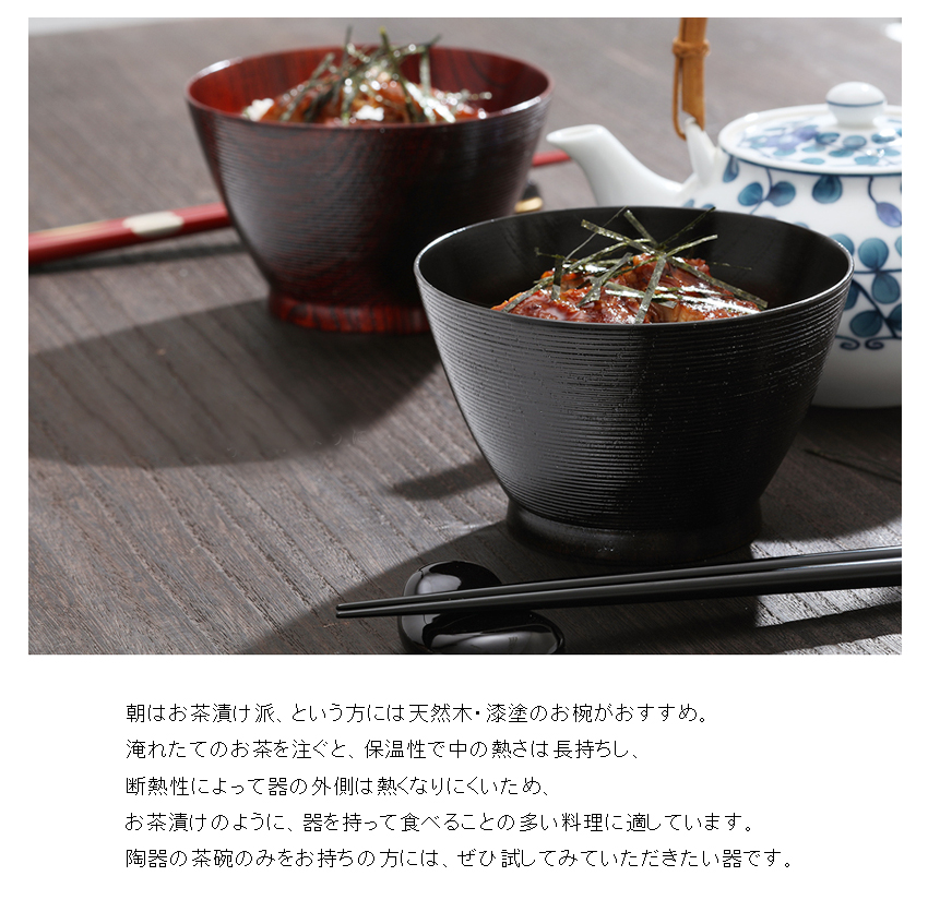 朝はお茶漬け派、という方には天然木・漆塗のお椀がおすすめ。 淹れたてのお茶を注ぐと、保温性で中の熱さは長持ちし、 断熱性によって器の外側は熱くなりにくいため、 お茶漬けのように、器を持って食べることの多い料理に適しています。 陶器の茶碗のみをお持ちの方には、ぜひ試してみていただきたい器です。
