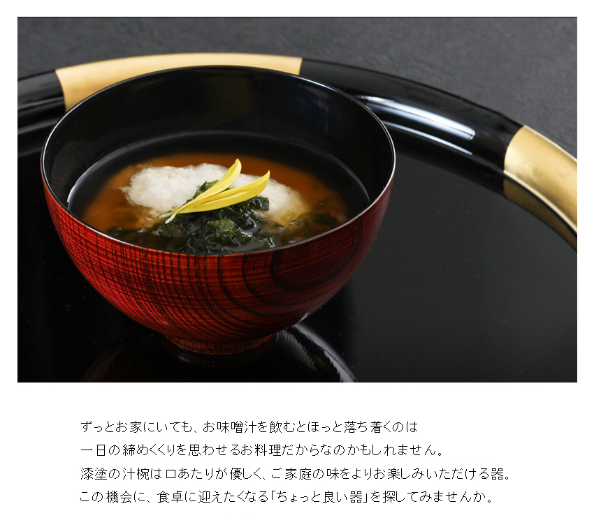 ずっとお家にいても、お味噌汁を飲むとほっと落ち着くのは 一日の締めくくりを思わせるお料理だからなのかもしれません。 漆塗の汁椀は口あたりが優しく、ご家庭の味をよりお楽しみいただける器。 この機会に、食卓に迎えたくなる「ちょっと良い器」を探してみませんか。