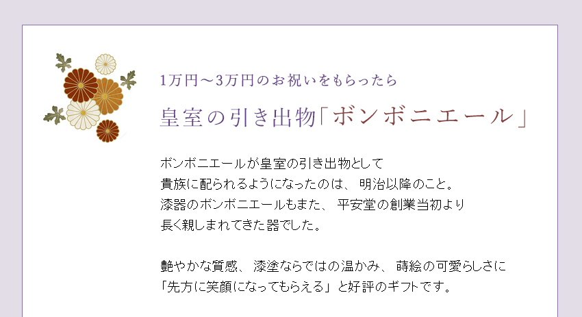 ボンボニエールが皇室の引き出物として
貴族に配られるようになったのは、明治以降のこと。漆器のボンボニエールもまた、平安堂の創業当初より
長く親しまれてきた器でした。
艶やかな質感、漆塗ならではの温かみ、蒔絵の可愛らしさに「先方に笑顔になってもらえる」と好評のギフトです。