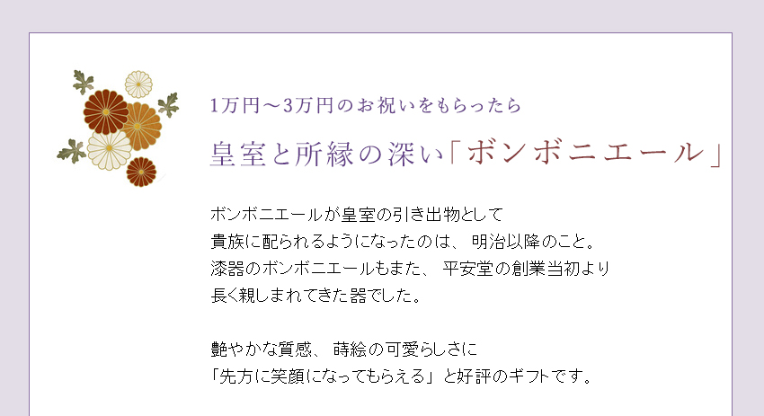 ボンボニエールが皇室の引き出物として
貴族に配られるようになったのは、明治以降のこと。漆器のボンボニエールもまた、平安堂の創業当初より
長く親しまれてきた器でした。
艶やかな質感、漆塗ならではの温かみ、蒔絵の可愛らしさに「先方に笑顔になってもらえる」と好評のギフトです。