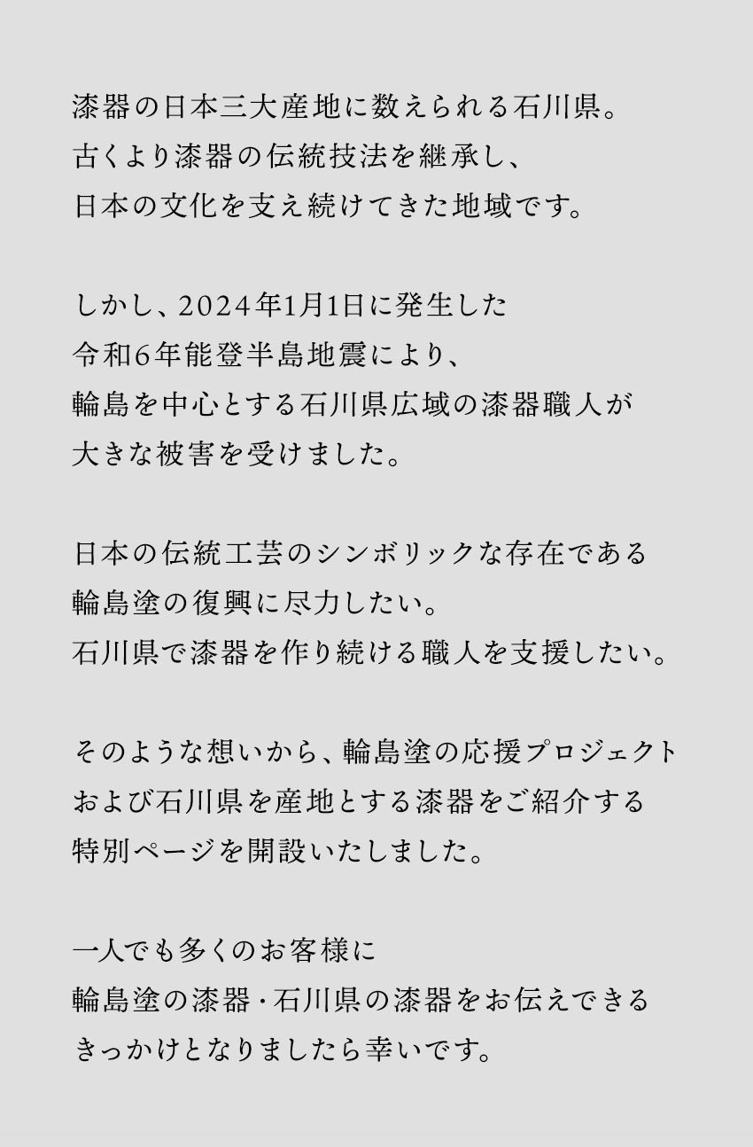 漆器の日本三大産地に数えられる石川県。古くより漆器の伝統技法を継承し、日本の文化を支え続けてきた地域です。しかし、2024年1月1日に発生した令和6年能登半島地震により、輪島を中心とする石川県広域の漆器職人が大きな被害を受けました。日本の伝統工芸のシンボリックな存在である輪島塗の復興に尽力したい。石川県で漆器を作り続ける職人を支援したい。そのような想いから、輪島塗の応援プロジェクトおよび石川県を産地とする漆器をご紹介する特別ページを開設いたしました。一人でも多くのお客様に輪島塗の漆器・石川県の漆器をお伝えできるきっかけとなりましたら幸いです。