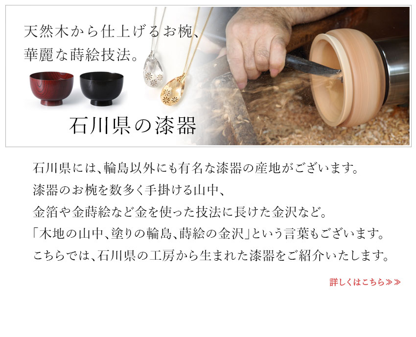 石川県には、輪島以外にも有名な漆器の産地がございます。漆器のお椀を数多く手掛ける山中、金箔や金蒔絵など金を使った技法に長けた金沢など。「木地の山中、塗りの輪島、蒔絵の金沢」という言葉もございます。こちらでは、石川県の工房から生まれた漆器をご紹介いたします。