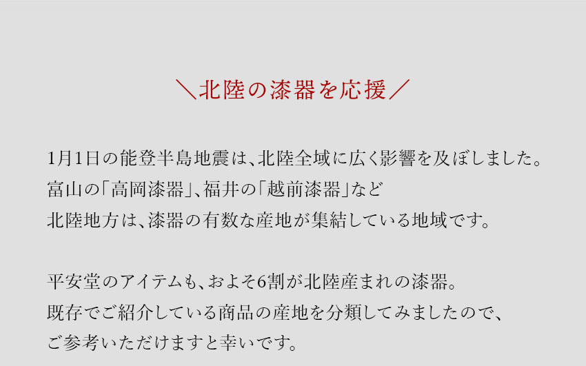 1月1日の能登半島地震は、北陸全域に広く影響を及ぼしました。富山の「高岡漆器」、福井の「越前漆器」など北陸地方は、漆器の有数な産地が集結している地域です。平安堂のアイテムも、およそ6割が北陸産まれの漆器。既存でご紹介している商品の産地を分類してみましたので、ご参考いただけますと幸いです。