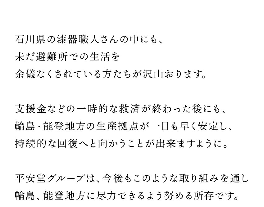 石川県の漆器職人さんの中にも、 未だ避難所での生活を 余儀なくされている方たちが沢山おります。  支援金などの一時的な救済が終わった後にも、 輪島・能登地方の生産拠点が一日も早く安定し、 持続的な回復へと向かうことが出来ますように。  平安堂グループは、今後もこのような取り組みを通し 輪島、能登地方に尽力できるよう努める所存です。