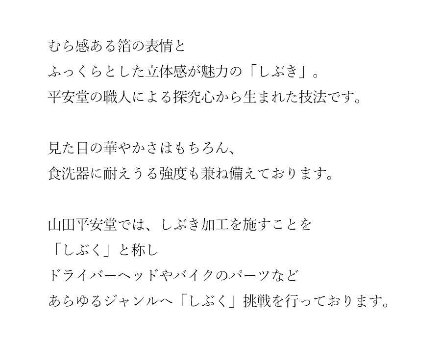 むら感ある箔の表情と、ふっくらとした立体感が魅力の「しぶき」。平安堂の職人による探究心から生まれた技法です。見た目の華やかさはもちろん、食洗器に耐えうる強度も兼ね備えております。山田平安堂では、しぶき加工を施すことを「しぶく」と称しドライバーヘッドやバイクのパーツなどあらゆるジャンルへ「しぶく」挑戦を行っております。